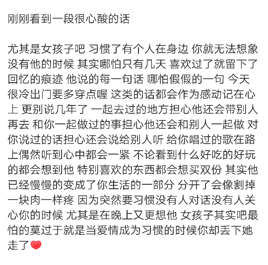 刚刚看到一段很心酸的话
尤其是女孩子吧 习惯了有个人在身边 你就无法想象没有他的时候 其实哪怕只有几天 喜欢过了就留下了回忆的痕迹 他说的每一句话 哪怕假假的一句 今天很冷出门要多穿点喔 这类的话都会作为感动记在心上 更别说几年了 一起去过的地方担心他还会带别人再去 和你一起做过的事担心他还会和别人一起做 对你说过的话担心还会说给别人听 给你唱过的歌在路上偶然听到心中都会一紧 不论看到什么好吃的好玩的都会想到他 特别喜欢的东西都会想买双份 其实他已经慢慢的变成了你生活的一部分 分开了会像割掉一块肉一样疼 因为突然要习惯没有人对话没有人关心你的时候 尤其是在晚上又更想他 女孩子其实吧最怕的莫过于就是当爱情成为习惯的时候你却丢下她走了