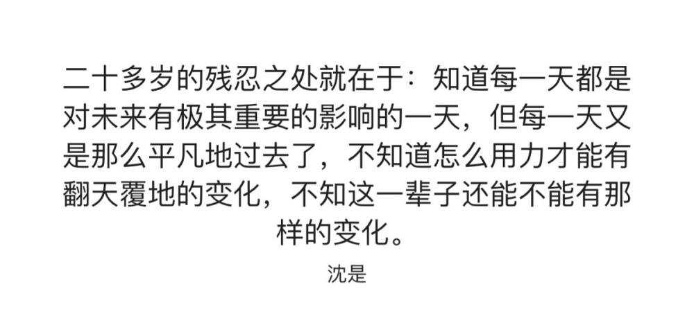 二十多岁的残忍之处就在于：知道每一天都是对未来有极其重要影响的一天，但每一天又是那么平凡的过去了，不知道怎么用力才能有翻天覆地的变化，不知这一辈子还能不能有那样的变化。