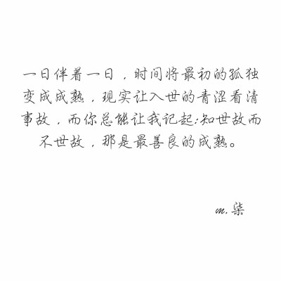 一日伴着一日，时间将最初的孤独变成成熟，现实让入世的青涩看清事故，而你总能让我记起:知世故而不世故，那是最善良的成熟。