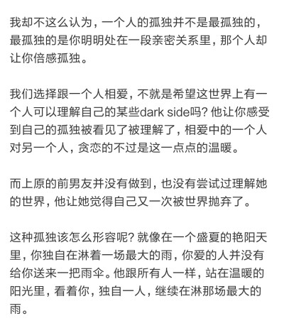 一个人的孤独不是最孤独的
最孤独的是你明明处在一段亲密的关系里
那个人却让你倍感孤独
就像在盛夏的艳阳天里 你独自淋着一场最大的雨 你爱的人并没有给你送来一把雨伞
他跟所有我一样 站在温暖的阳光里 看着你 继…