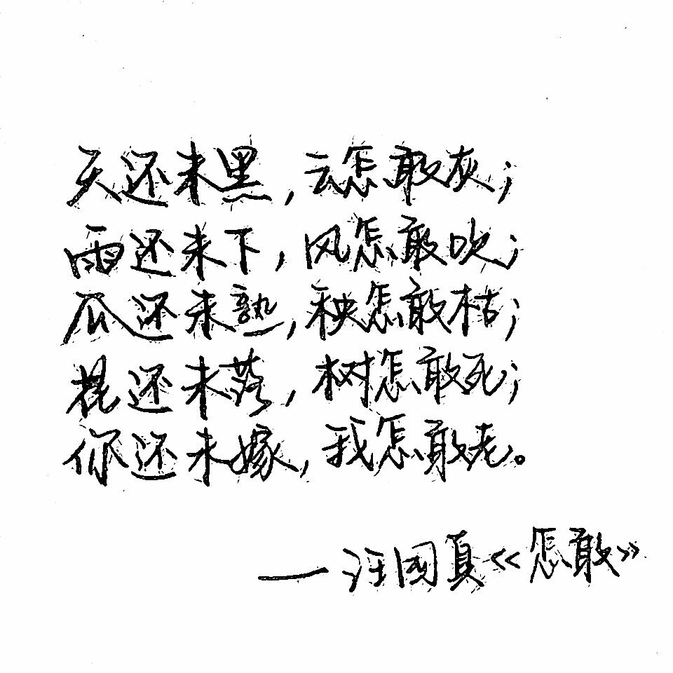 C.S.手写【 天还未黑，云怎敢灰；
雨还未下，风怎敢吹；
瓜还未熟，秧怎敢枯；
花还未落，树怎敢死；
你还未嫁，我怎敢老。
——汪国真《怎敢》 】