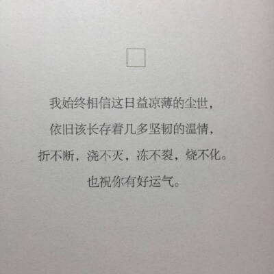 -
“ 我始终相信这日益凉薄的尘世 依旧该长存着几多坚韧的温情 折不断 浇不灭 冻不裂 烧不化 也祝你有好运气 ” ​ ​​​