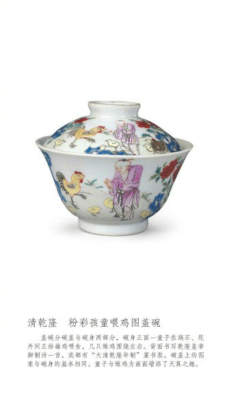 清乾隆，粉彩孩童喂鸡图盖碗。盖碗分碗盖与碗身两部分，碗身正面一童子在湖石、花卉间正给雄鸡喂食，几只雏鸡围绕左右。背面书写乾隆皇帝御制诗一首，底部有“大清乾隆年制”篆书款。碗盖上的图案与碗身的基本相同。童子与雏鸡为画面增添了天真之趣。 ​​​​