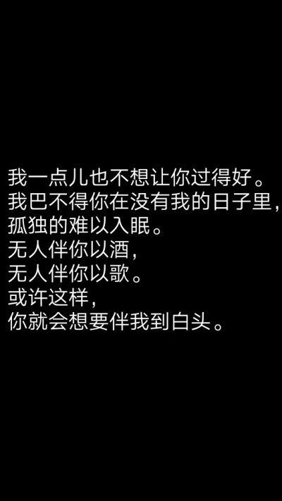 我一点儿也不想让你过得好。我巴不得你在没有我的日子里，孤独的难以入眠。无人伴你以酒，无人伴你以歌。或许这样你就会想要伴我到白头。