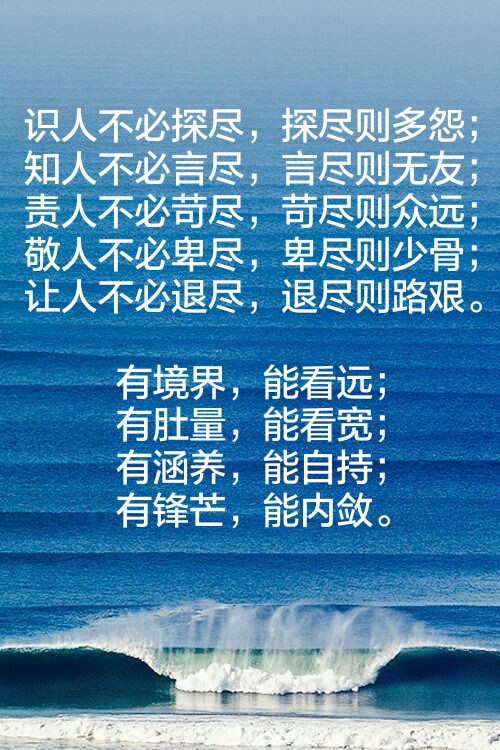 识人不必探尽，探尽则多怨；
知人不必言尽，言尽则无友；
责人不必苛尽，苛尽则众远；
敬人不必卑尽，卑尽则少骨；
让人不必退尽，退尽则路艰。
有境界，能看远；
有肚量，能看宽；
有涵养，能自持；
有锋芒，能内敛。