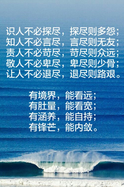 识人不必探尽，探尽则多怨；
知人不必言尽，言尽则无友；
责人不必苛尽，苛尽则众远；
敬人不必卑尽，卑尽则少骨；
让人不必退尽，退尽则路艰。
有境界，能看远；
有肚量，能看宽；
有涵养，能自持；
有锋芒，能内…