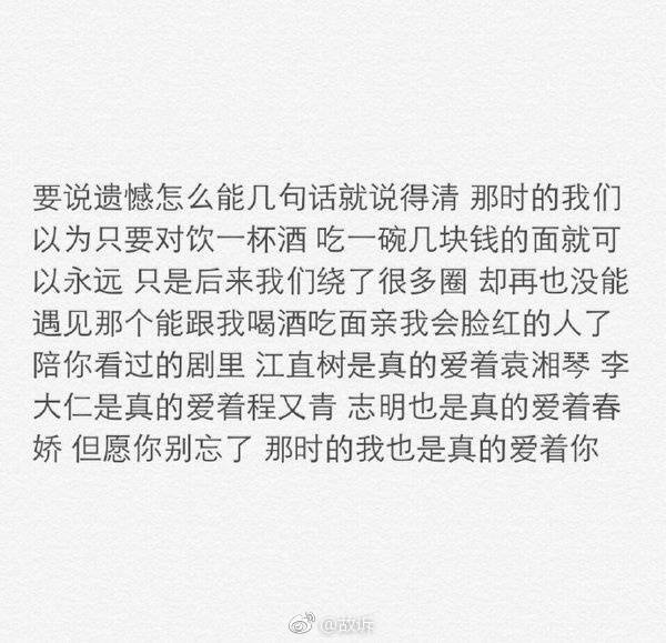 要说遗憾怎么能几句话就说得清那时的我们以为只要对饮一杯酒吃一碗几块钱的面就可以永远只是后来我们绕了很多圈却再也没能遇见那个能跟我喝酒吃面亲我会脸红的人了陪你看过的剧里江直树是真的爱着袁湘琴李大仁是真的爱着程又青志明也是真的爱着春娇但愿你别忘了那是的我也是真的爱着你的