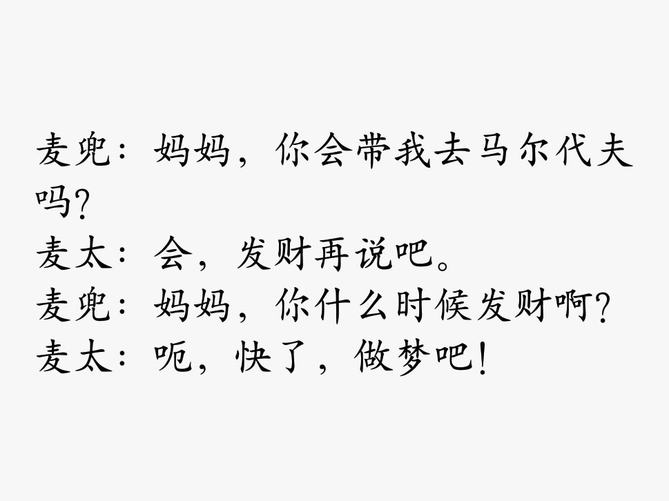 麦兜：妈妈，你会带我去马尔代夫吗？
麦太：会，发财再说吧。
麦兜：妈妈，你什么时候发财啊？
麦太：呃，快了，做梦吧！