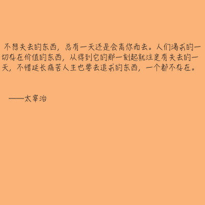 不想失去的东西，总有一天还是会离你而去。人们渴求的一切存在价值的东西，从得到它的那一刻起就注定有失去的一天，不惜延长痛苦人生也要去追求的东西，一个都不存在。——太宰治 ​​​