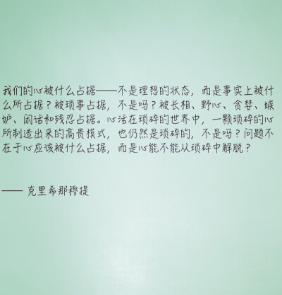 我们的心被什么占据——不是理想的状态，而是事实上被什么所占据？被琐事占据，不是吗？被长相、野心、贪婪、嫉妒、闲话和残忍占据。心活在琐碎的世界中，一颗琐碎的心所制造出来的高贵模式，也仍然是琐碎的，不是吗…