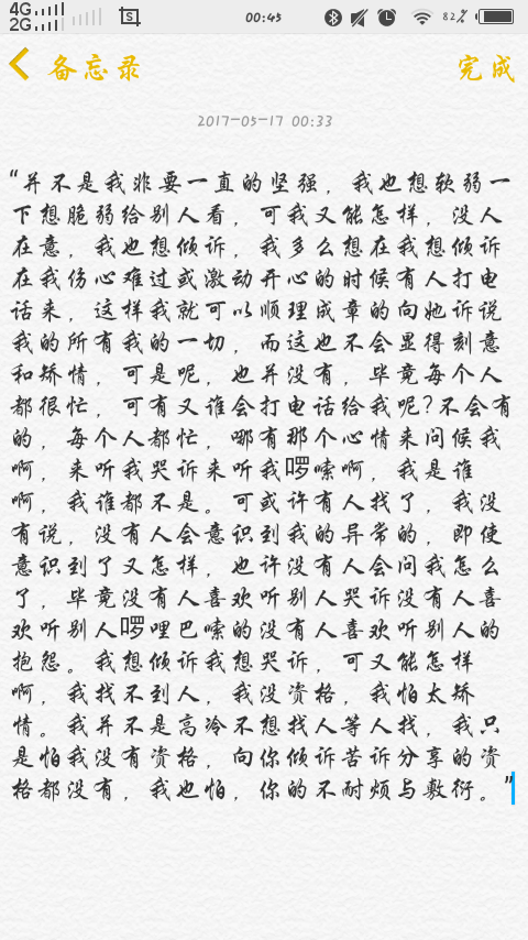 “并不是我非要一直的坚强，我也想软弱一下想脆弱给别人看，可我又能怎样，没人在意，我也想倾诉，我多么想在我想倾诉在我伤心难过或激动开心的时候有人打电话来，这样我就可以顺理成章的向她诉说我的所有我的一切，而这也不会显得刻意和矫情，可是呢，也并没有，毕竟每个人都很忙，可有又谁会打电话给我呢?不会有的，每个人都忙，哪有那个心情来问候我啊，来听我哭诉来听我啰嗦啊，我是谁啊，我谁都不是。可或许有人找了，我没有说，没有人会意识到我的异常的，即使意识到了又怎样，也许没有人会问我怎么了，毕竟没有人喜欢听别人哭诉没有人喜欢听别人啰哩巴嗦的没有人喜欢听别人的抱怨。我想倾诉我想哭诉，可又能怎样啊，我找不到人，我没资格，我怕太矫情。我并不是高冷不想找人等人找，我只是怕我没有资格，向你倾诉苦诉分享的资格都没有，我也怕，你的不耐烦与敷衍。”