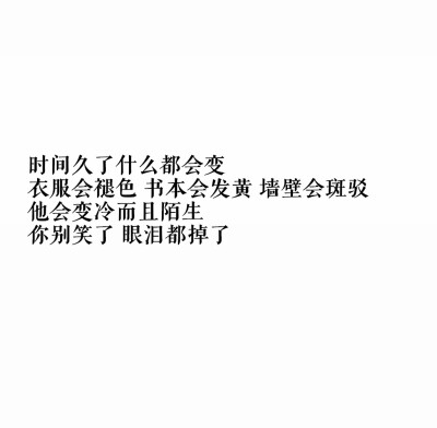 时间久了什么都会变
衣服会褪色，书本会发黄，墙壁会斑驳，他会变冷而且陌生
你别笑了，眼泪都掉了
☆心情|句子|文字|歌词|摘抄|备忘录|白底|励志|哲理|情书|黑白|台词|虐心的话 |伤感|语录|恋爱|爱情|美文|分手|倔…