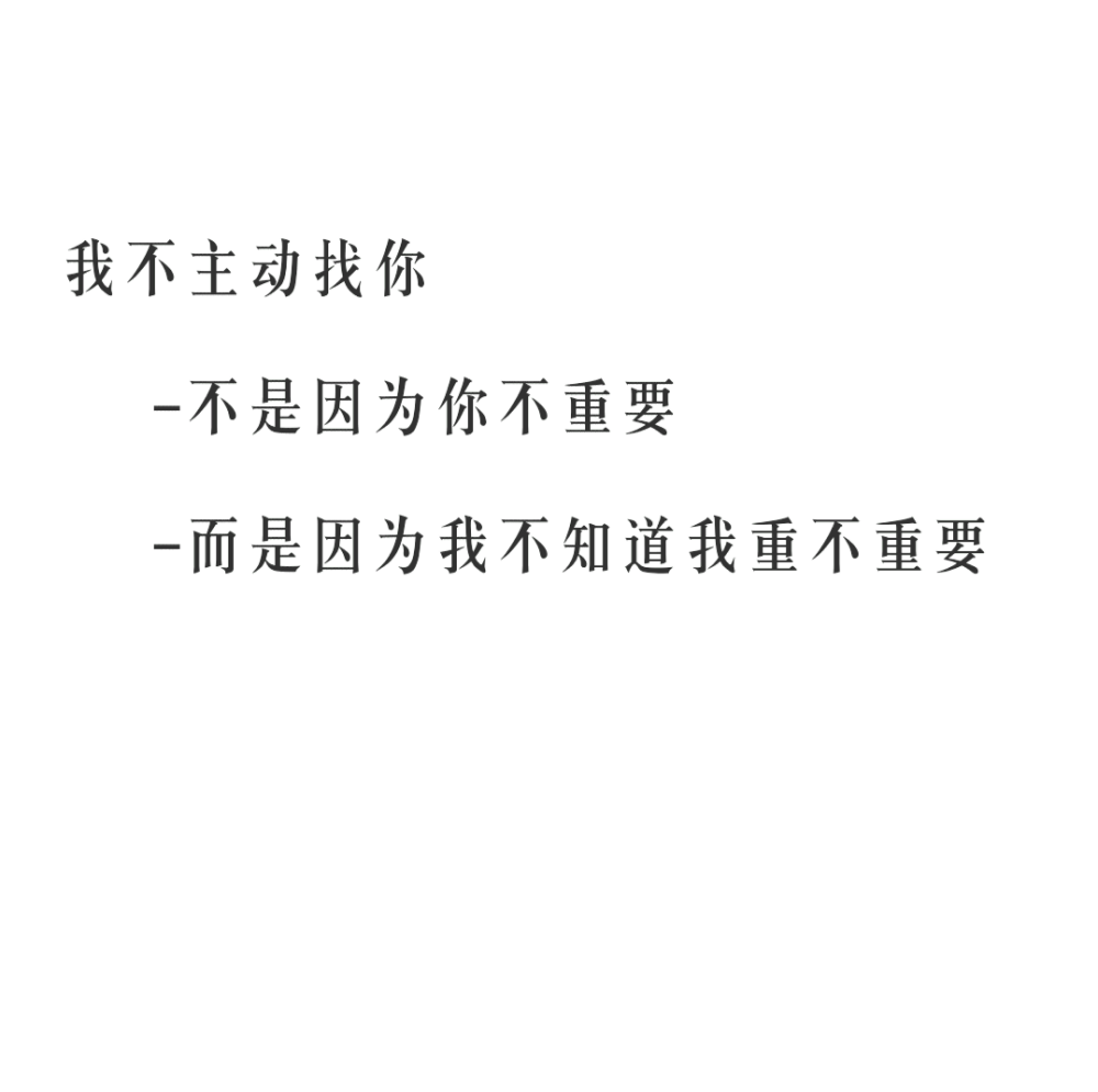 我不主动找你
不是因为你不重要
而是因为我不知道我重不重要
☆心情|句子|文字|歌词|摘抄|备忘录|白底|励志|哲理|情书|黑白|台词|虐心的话 |伤感|语录|恋爱|爱情|美文|分手|倔强|自己|喜欢|青春|简约|