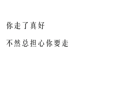 你走了真好
不然总担心你要走
☆心情|句子|文字|歌词|摘抄|备忘录|白底|励志|哲理|情书|黑白|台词|虐心的话 |伤感|语录|恋爱|爱情|美文|分手|倔强|自己|喜欢|青春|简约|