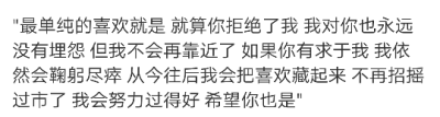 "最单纯的喜欢就是 就算你拒绝了我 我对你也永远没有埋怨 但我不会再靠近了 如果你有求于我 我依然会鞠躬尽瘁 从今往后我会把喜欢藏起来 不再招摇过市了 我会努力过得好 希望你也是" ​​​