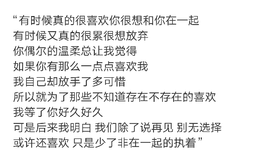 “有时候真的很喜欢你很想和你在一起
有时候又真的很累很想放弃
你偶尔的温柔总让我觉得
如果你有那么一点点喜欢我
我自己却放手了多可惜
所以就为了那些不知道存在不存在的喜欢
我等了你好久好久
可是后来我明白 我们除了说再见 别无选择
或许还喜欢 只是少了非在一起的执着” ​ ​​​