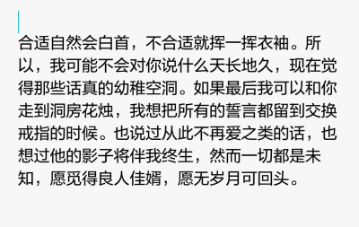 合适自然会白首，不合适就挥一挥衣袖。所以，我可能不会对你说什么天长地久，现在觉得那些话真的幼稚空洞。如果最后我可以和你走到洞房花烛，我想把所有的誓言都留到交换戒指的时候。也说过从此不再爱之类的话，也想…