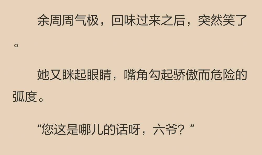 一聲甜絲絲的六爺，讓溫淼倒抽一口涼氣，他忙不迭後退一步，幾乎撞到了門板上。
嘖嘖，這哪像六爺，頂多是個小六子。餘周周在心裡不屑地哼了一聲，表面上仍然笑嘻嘻的。