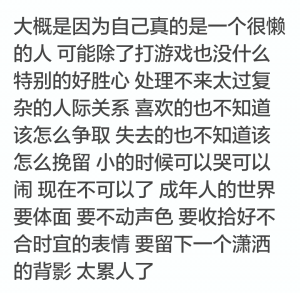 处理不来太过复杂的人际关系，喜欢的也不知道该怎么争取，失去的也不知道该怎么挽留。小的时候可以哭可以闹，现在不可以了，成年人的世界，要体面要不动声色要收拾好不合时宜的表情要留下一个潇洒的背影，太累人了。
哀其不幸，怒其不争，但是想想都是自己太过懒惰的问题，连甩锅的理由都很牵强。