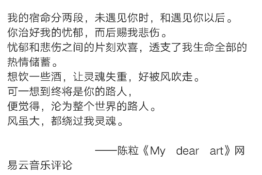 我的宿命分两段，未遇见你时，和遇见你以后。
你治好我的忧郁，而后赐我悲伤。
忧郁和悲伤之间的片刻欢喜，透支了我生命全部的热情储蓄。
想饮一些酒，让灵魂失重，好被风吹走。
可一想到终将是你的路人，
便觉得，沦为整个世界的路人。
风虽大，都绕过我灵魂。
——陈粒《My dear art》网易云音乐评论