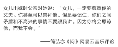 女儿出嫁时父亲对她说：“女儿，一定要尊重你的丈夫。你甚至可以崇拜他。但是要记住，你们之间矛盾和不高兴的事情不要跟我讲。因为你终会原谅他，而我不会。”
——简弘亦《问》网…