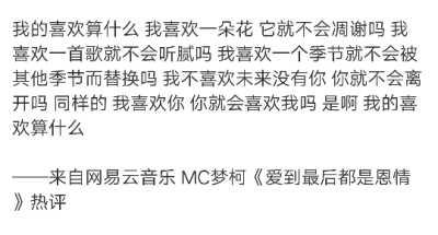 我的喜欢算什么 我喜欢一朵花 它就不会凋谢吗 我喜欢一首歌就不会听腻吗 我喜欢一个季节就不会被其他季节而替换吗 我不喜欢未来没有你 你就不会离开吗 同样的 我喜欢你 你就会喜欢我吗 是啊 我的喜欢算什么
——来…