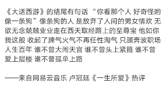 《大话西游》的结尾有句话 “你看那个人 好奇怪哟 像一条狗”像条狗的人 是放弃了人间的男女情欢 无欲无念兢兢业业走在西天取经路上的至尊宝 他如你我这般 收起了脾气火气不再任性淘气 只顾奔波职场 人生百年 谁不曾大闹天宫 谁不曾头上紧箍 谁不曾爱上层楼 谁不曾孤单上路
——来自网易云音乐 卢冠廷《一生所爱》热评