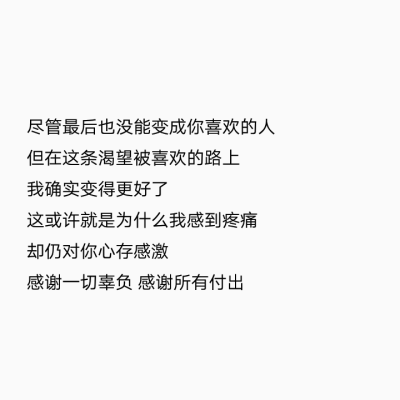 背景图 文字
尽管最后也没能变成你喜欢的人
但在这条渴望被喜欢的路上
我确实变得更好了
这或许就是为什么我感到疼痛
却仍对你心存感激
感谢一切辜负 感谢所有付出" ​​​ 