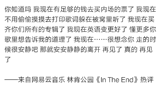 你知道吗 我现在有足够的钱去买内场的票了 我现在不用偷偷摸摸去打印歌词躲在被窝里听了 我现在买齐你们所有的专辑了 我现在英语变更好了 懂更多你歌里想告诉我的道理了 我现在……很想念你 走的时候很安静吧 那就安安静静的离开 再见了 真的 再见了
——来自网易云音乐 林肯公园《In The End》热评