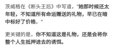 茨威格在《断头王后》中写道，“她那时候还太年轻，不知道所有命运赠送的礼物，早已在暗中标好了价格。”
更关键的是，你不知道这是礼物，还是会将你整个人生抵押进去的诱饵。