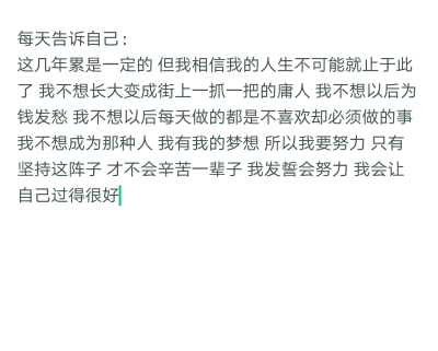 每天告诉自己：这几年累是一定的 但我相信我的人生不可能就止于此了 我不想长大变成街上一抓一把的庸人 我不想以后为钱发愁 我不想以后每天做的都是不喜欢却必须做的事 我不想成为那种人 我有我的梦想 所以我要努力 …