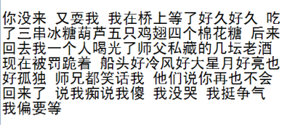 你没来 又耍我 我在桥上等了好久好久 吃了三串冰糖葫芦五只鸡翅四个棉花糖 后来回去我一人喝光了师父私藏的几坛酒现在被罚跪着 船头好冷风好大 星月好亮也好孤独 师兄都笑话我 他们说你再也不会回来了 说我痴 我没哭…