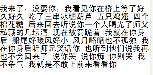 我来了 没耍你 我看你在桥上等了好久 吃了三串冰糖葫芦五只鸡翅四个棉花糖 后来回去听说你一人喝光了师傅私藏的好几坛酒 现在被罚跪着 船尾好暖风挺小 星月略暗也不孤独 我在你后面听师兄笑话你 也听到他们说我再也不会回来了 说你痴 你别哭 我不争气 我就是不敢上前看你
