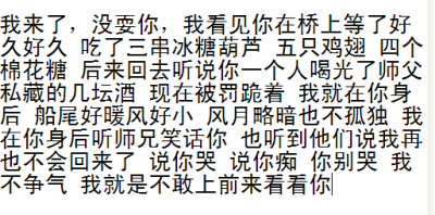 我来了 没耍你 我看你在桥上等了好久 吃了三串冰糖葫芦五只鸡翅四个棉花糖 后来回去听说你一人喝光了师傅私藏的好几坛酒 现在被罚跪着 船尾好暖风挺小 星月略暗也不孤独 我在你后面听师兄笑话你 也听到他们说我再也…