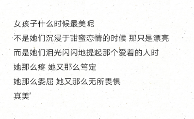 女孩子什么时候最美呢
不是她们沉浸于甜蜜恋情的时候 那只是漂亮
而是她们泪光闪闪地提起那个爱着的人时
她那么疼 她又那么笃定
她那么委屈 她又那么无所畏惧
真美'