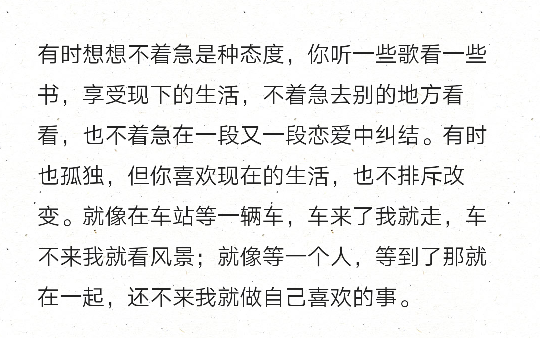 有时想想不着急是种态度，你听一些歌看一些书，享受现下的生活，不着急去别的地方看看，也不着急在一段又一段恋爱中纠结。有时也孤独，但你喜欢现在的生活，也不排斥改变。就像在车站等一辆车，车来了我就走，车不来我就看风景；就像等一个人，等到了那就在一起，还不来我就做自己喜欢的事。