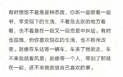 有时想想不着急是种态度，你听一些歌看一些书，享受现下的生活，不着急去别的地方看看，也不着急在一段又一段恋爱中纠结。有时也孤独，但你喜欢现在的生活，也不排斥改变。就像在车站等一辆车，车来了我就走，车不来…