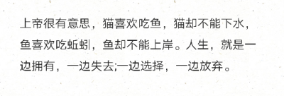 上帝很有意思，猫喜欢吃鱼，猫却不能下水，鱼喜欢吃蚯蚓，鱼却不能上岸。人生，就是一边拥有，一边失去;一边选择，一边放弃。