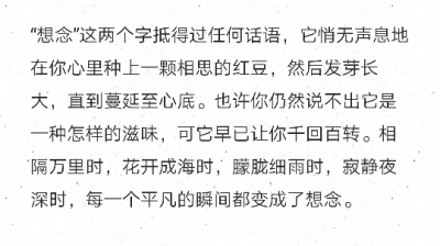 “想念”这两个字抵得过任何话语，它悄无声息地在你心里种上一颗相思的红豆，然后发芽长大，直到蔓延至心底。也许你仍然说不出它是一种怎样的滋味，可它早已让你千回百转。相隔万里时，花开成海时，朦胧细雨时，寂静…