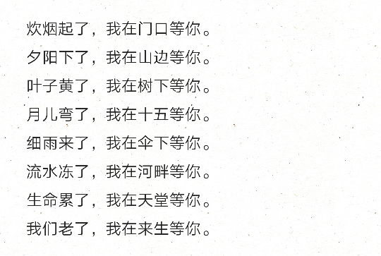 炊烟起了，我在门口等你。
夕阳下了，我在山边等你。
叶子黄了，我在树下等你。
月儿弯了，我在十五等你。
细雨来了，我在伞下等你。
流水冻了，我在河畔等你。
生命累了，我在天堂等你。
我们老了，我在来生等你。