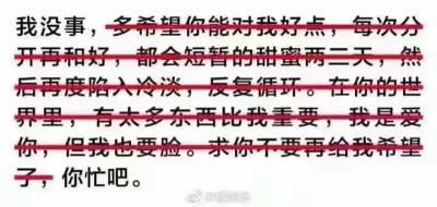 我没事，多希望你们对我好点，每分开再和好，都会短暂的甜言蜜语两三天，然后再度陷入冷淡，反复循环。在你的世界里，有太多东西比我重要，我是爱你，但我也要脸。求你不要再给我希望了，你忙吧。