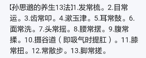 【孙思邈的养生13法】1.发常梳。2.目常运。3.齿常叩。4.漱玉津。5.耳常鼓。6.面常洗。7.头常摇。8.腰常摆。9.腹常揉。10.摄谷道（即吸气时提肛）。11.膝常扭。12.常散步。13.脚常搓。