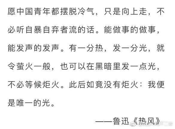 愿中国青年都摆脱冷气，只是向上走，不必听自暴自弃者流的话。能做事的做事，能发声的发声。有一分热，发一分光，就令萤火一般，也可以在黑暗里发一点光，不必等候炬火。此后如竟没有炬火，我便是唯一的光（鲁迅，《热风》