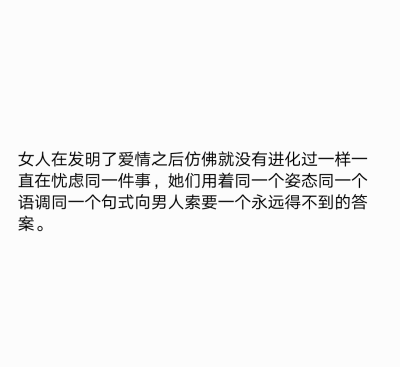  女人在发明了爱情之后仿佛就没有进化过一样一直在忧虑同一件事，她们用着同一个姿态同一个语调同一个句式向男人索要一个永远得不到的答案。