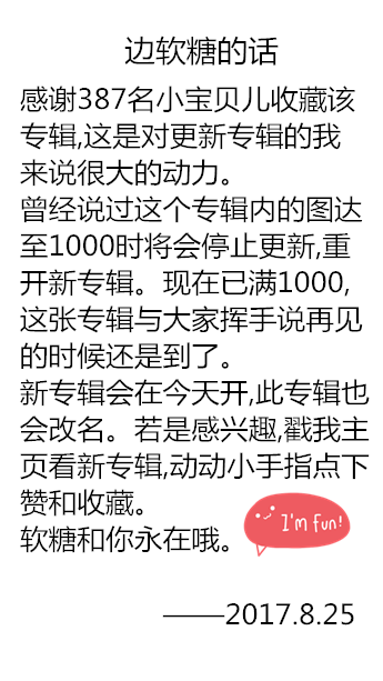 感谢387名小宝贝儿收藏该专辑,这是对更新专辑的我来说很大的动力。曾经说过这个专辑内的图达至1000时将会停止更新,重开新专辑。现在已满1000,
这张专辑与大家挥手说再见的时候还是到了。新专辑会在今天开,此专辑也
会改名。若是感兴趣,戳我主页看新专辑,动动小手指点下赞和收藏。
软糖和你永在哦。