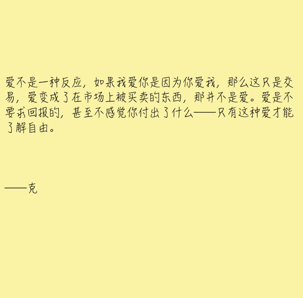 爱不是一种反应，如果我爱你是因为你爱我，那么这只是交易，爱变成了在市场上被买卖的东西，那并不是爱。爱是不要求回报的，甚至不感觉你付出了什么——只有这种爱才能了解自由。