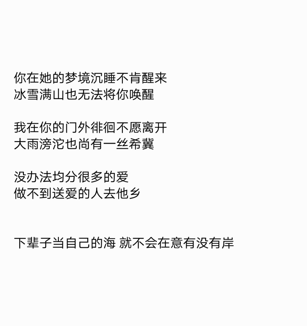 你在她的梦境沉睡不肯醒来
冰雪满山也无法将你唤醒
我在你的门外徘徊不愿离开
大雨滂沱也尚有一丝希冀
没办法均分很多的爱
做不到送爱的人去他乡
下辈子当自己的海 就不会在意有没有岸