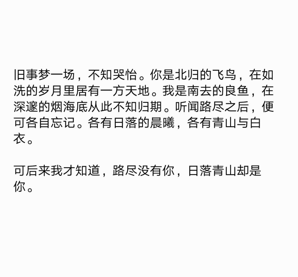 旧事梦一场，不知哭怡。你是北归的飞鸟，在如洗的岁月里居有一方天地。我是南去的良鱼，在深邃的烟海底从此不知归期。听闻路尽之后，便可各自忘记。各有日落的晨曦，各有青山与白衣。
可后来我才知道，路尽没有你，日落青山却是你。