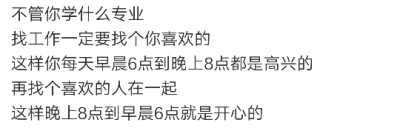 不管你学什么专业
找工作一定要找个你喜欢的
这样你每天早晨6点到晚上8点都是高兴的
再找个喜欢的人在一起
这样晚上8点到早晨6点就是开心的 ​ ​​​​