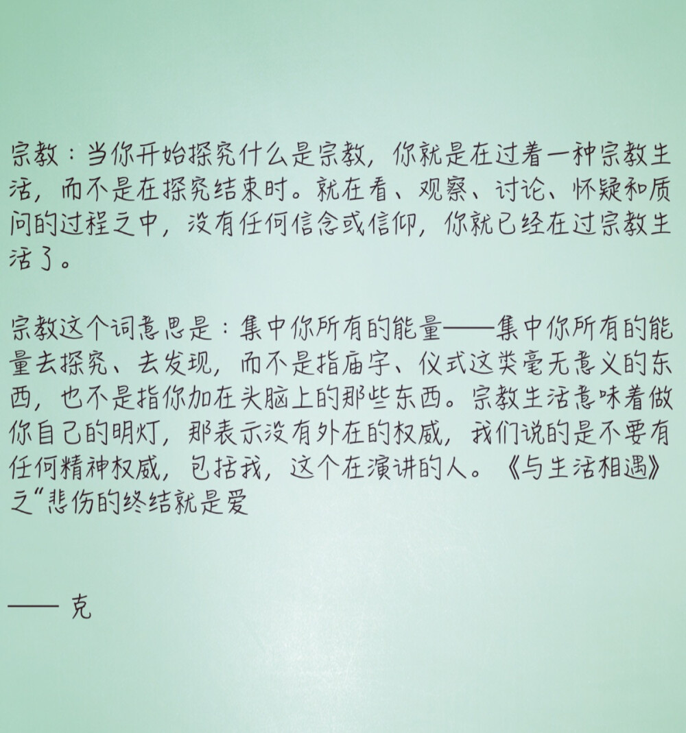 宗教：当你开始探究什么是宗教，你就是在过着一种宗教生活，而不是在探究结束时。就在看、观察、讨论、怀疑和质问的过程之中，没有任何信念或信仰，你就已经在过宗教生活了。
宗教这个词意思是：集中你所有的能量——集中你所有的能量去探究、去发现，而不是指庙宇、仪式这类毫无意义的东西，也不是指你加在头脑上的那些东西。宗教生活意味着做你自己的明灯，那表示没有外在的权威，我们说的是不要有任何精神权威，包括我，这个在演讲的人。《与生活相遇》之“悲伤的终结就是爱
